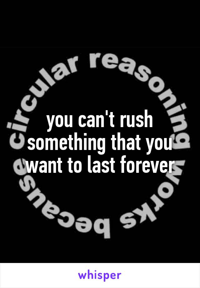 you can't rush something that you want to last forever