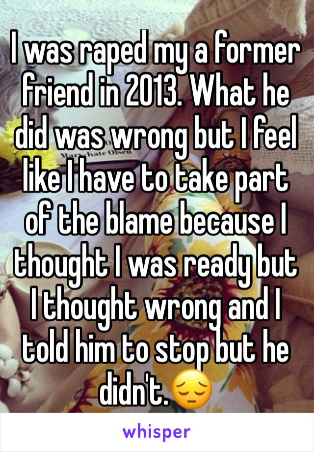 I was raped my a former friend in 2013. What he did was wrong but I feel like I have to take part of the blame because I thought I was ready but I thought wrong and I told him to stop but he didn't.😔