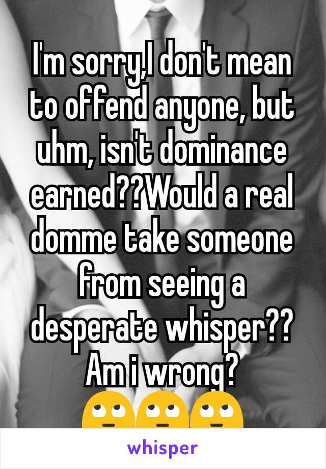 I'm sorry,I don't mean to offend anyone, but uhm, isn't dominance earned??Would a real domme take someone from seeing a desperate whisper??
Am i wrong?🙄🙄🙄