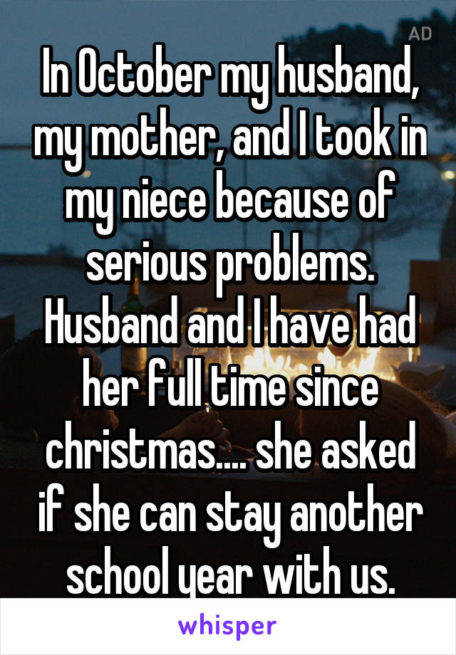 In October my husband, my mother, and I took in my niece because of serious problems. Husband and I have had her full time since christmas.... she asked if she can stay another school year with us.