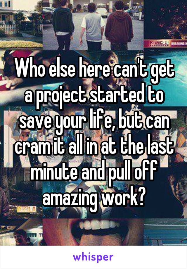 Who else here can't get a project started to save your life, but can cram it all in at the last minute and pull off amazing work?