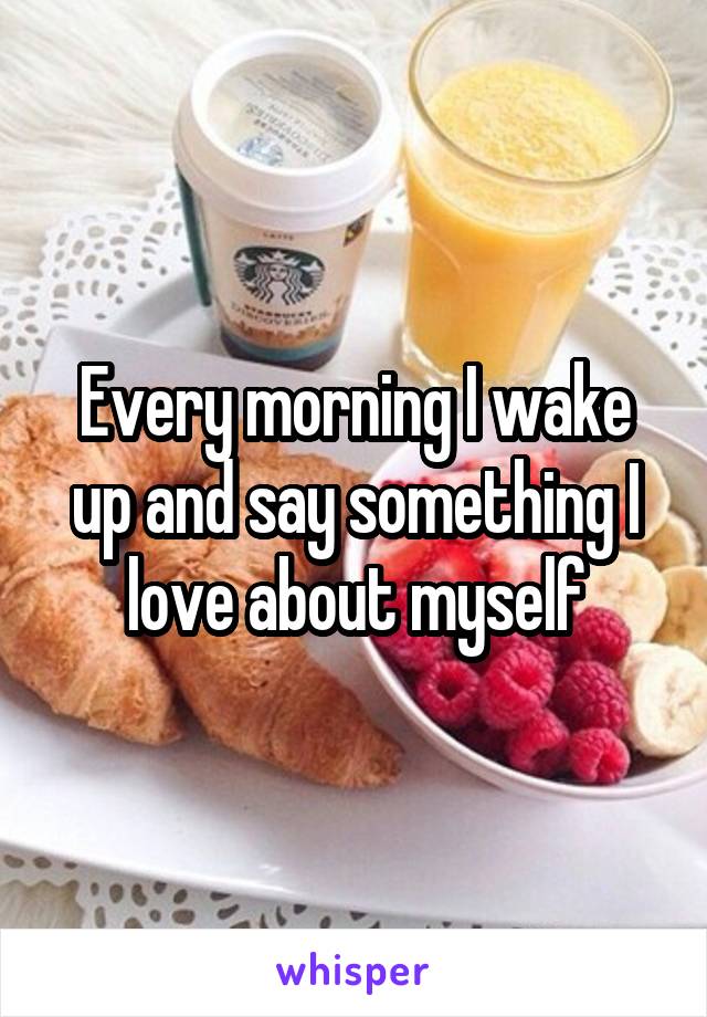 Every morning I wake up and say something I love about myself