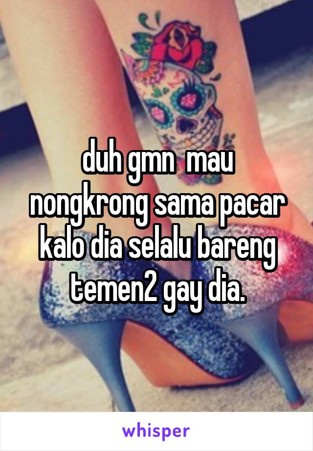 duh gmn  mau nongkrong sama pacar kalo dia selalu bareng temen2 gay dia.