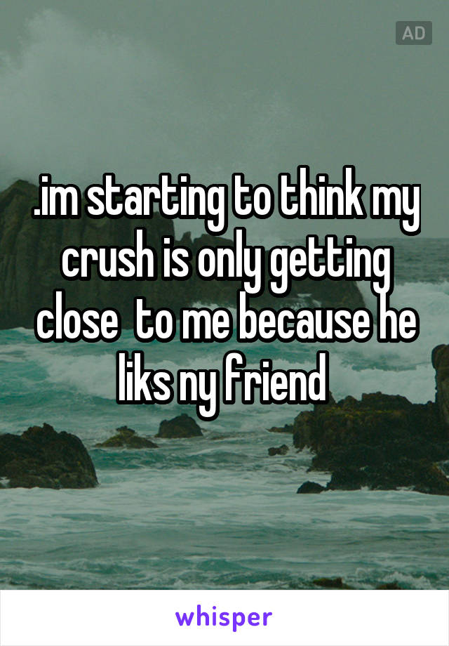 .im starting to think my crush is only getting close  to me because he liks ny friend 
