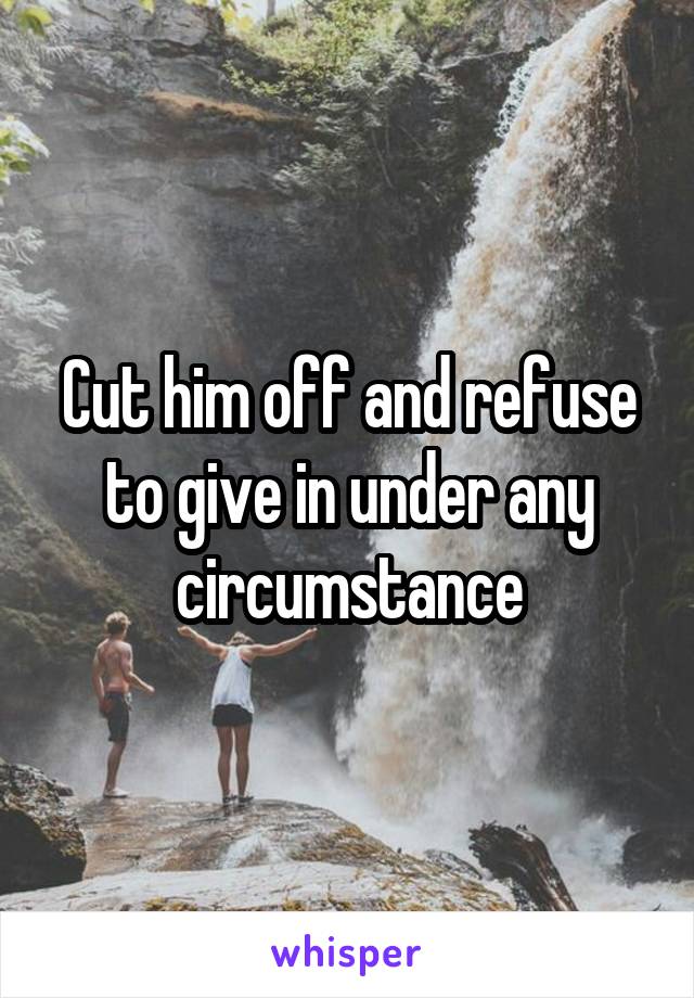 Cut him off and refuse to give in under any circumstance