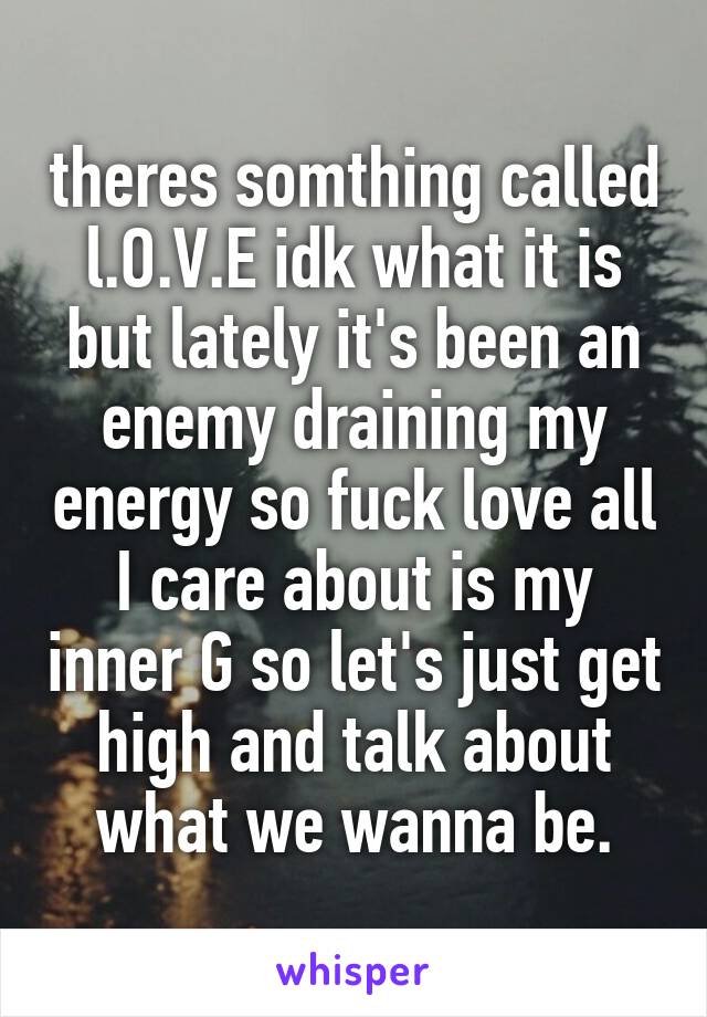 theres somthing called l.O.V.E idk what it is but lately it's been an enemy draining my energy so fuck love all I care about is my inner G so let's just get high and talk about what we wanna be.