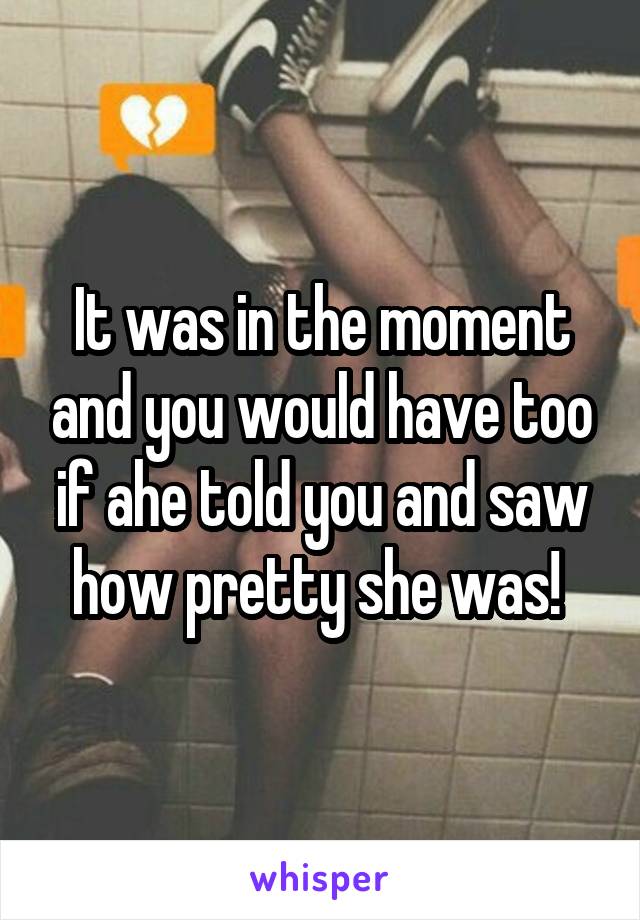 It was in the moment and you would have too if ahe told you and saw how pretty she was! 