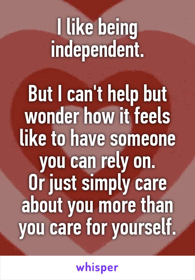 I like being independent.

But I can't help but wonder how it feels like to have someone you can rely on.
Or just simply care about you more than you care for yourself.
