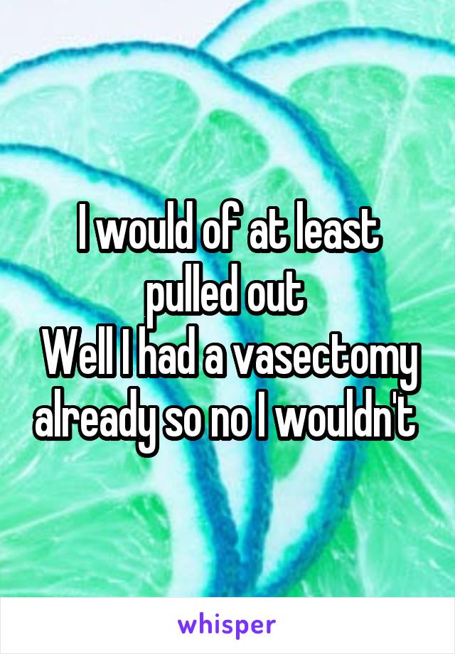 I would of at least pulled out 
Well I had a vasectomy already so no I wouldn't 