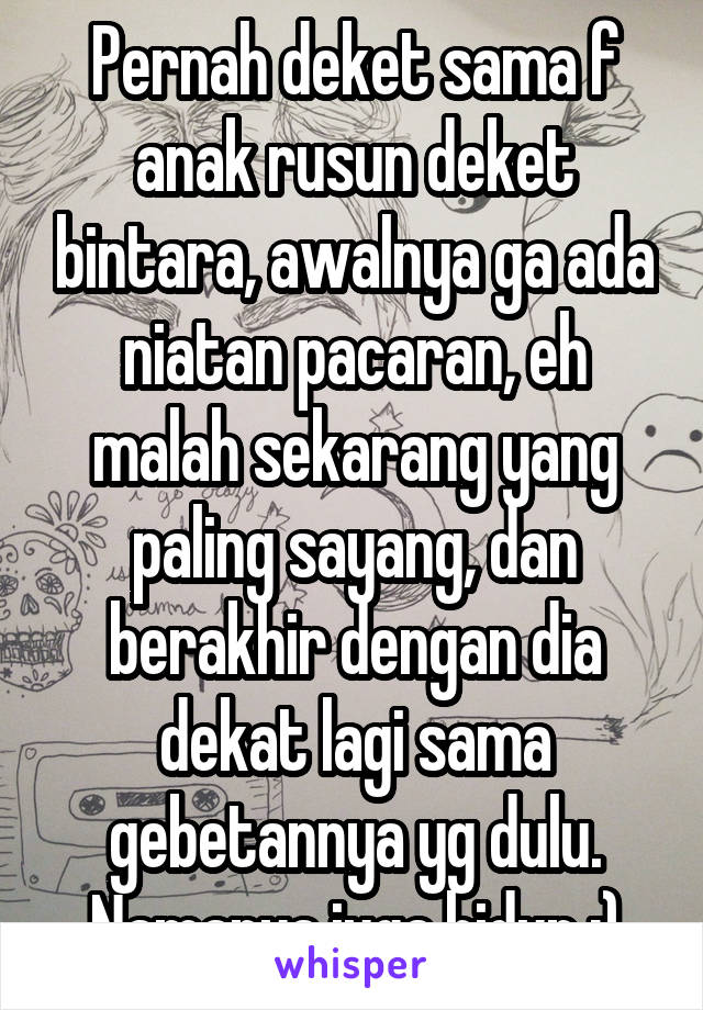 Pernah deket sama f anak rusun deket bintara, awalnya ga ada niatan pacaran, eh malah sekarang yang paling sayang, dan berakhir dengan dia dekat lagi sama gebetannya yg dulu. Namanya juga hidup :)