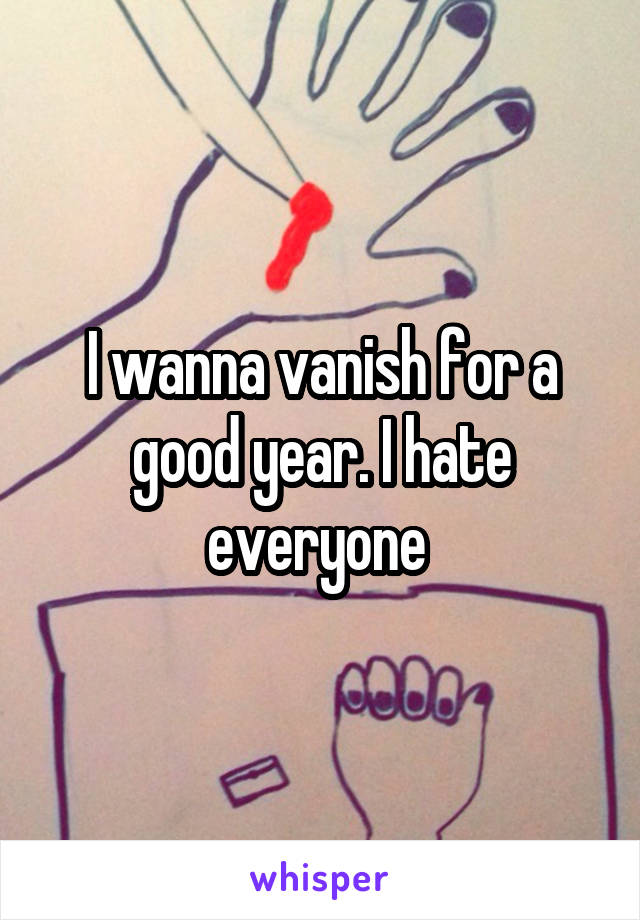 I wanna vanish for a good year. I hate everyone 