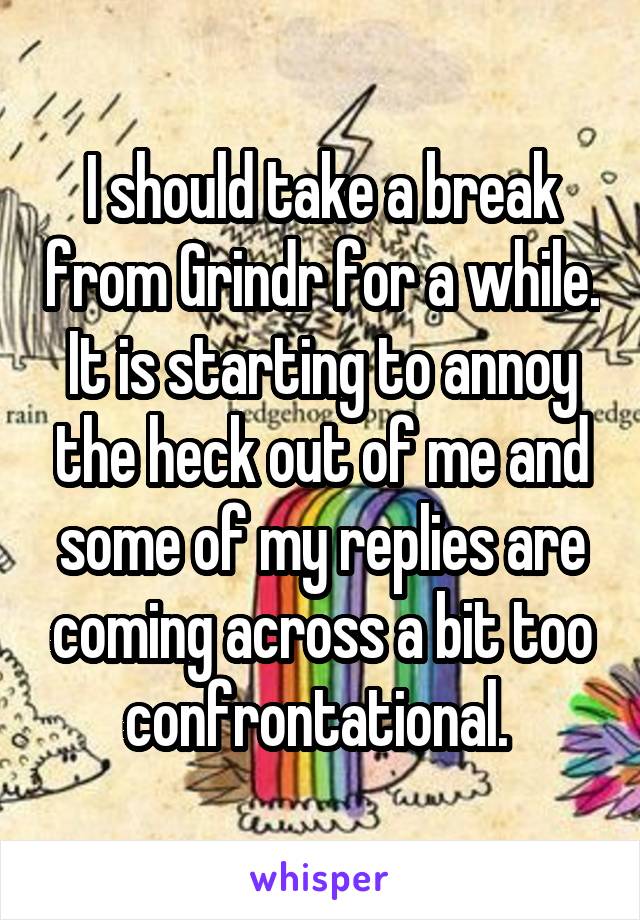 I should take a break from Grindr for a while. It is starting to annoy the heck out of me and some of my replies are coming across a bit too confrontational. 