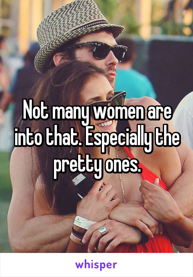 Not many women are into that. Especially the pretty ones.