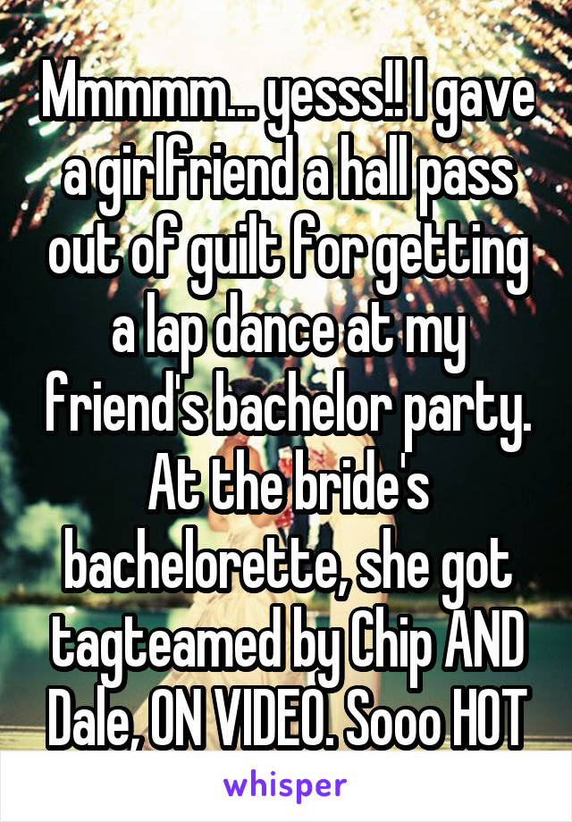 Mmmmm... yesss!! I gave a girlfriend a hall pass out of guilt for getting a lap dance at my friend's bachelor party. At the bride's bachelorette, she got tagteamed by Chip AND Dale, ON VIDEO. Sooo HOT
