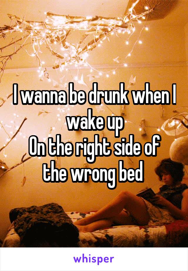 I wanna be drunk when I wake up
On the right side of the wrong bed 