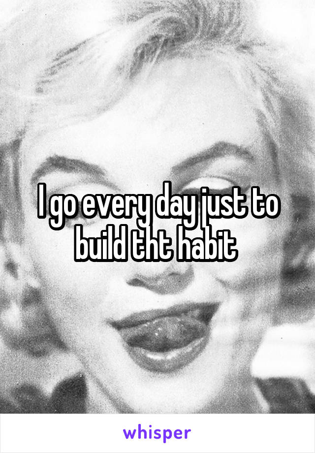 I go every day just to build tht habit 