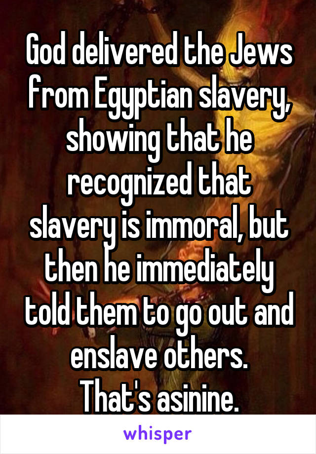 God delivered the Jews from Egyptian slavery, showing that he recognized that slavery is immoral, but then he immediately told them to go out and enslave others.
That's asinine.