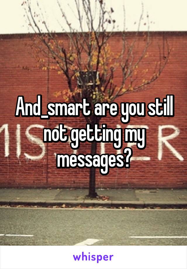 And_smart are you still not getting my messages?