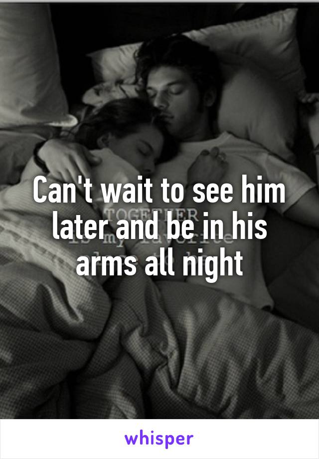 Can't wait to see him later and be in his arms all night