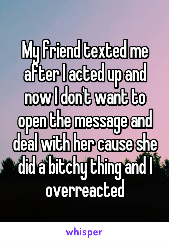 My friend texted me after I acted up and now I don't want to open the message and deal with her cause she did a bitchy thing and I overreacted