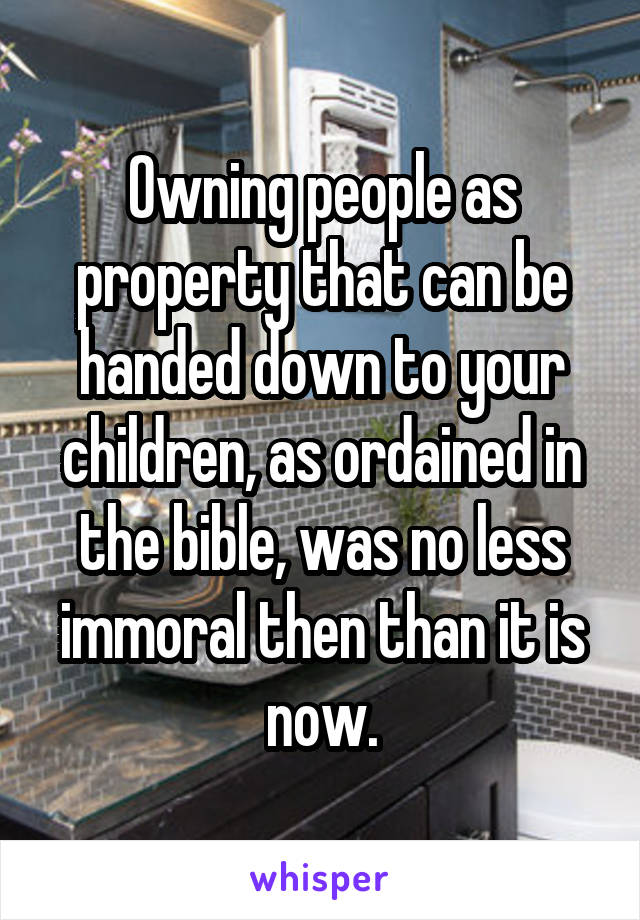 Owning people as property that can be handed down to your children, as ordained in the bible, was no less immoral then than it is now.