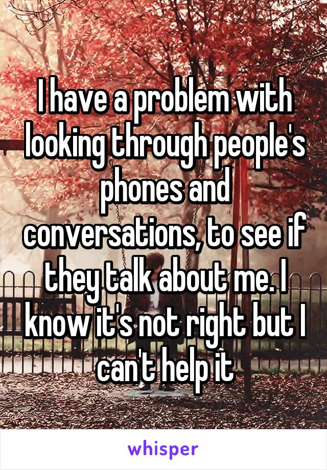 I have a problem with looking through people's phones and conversations, to see if they talk about me. I know it's not right but I can't help it