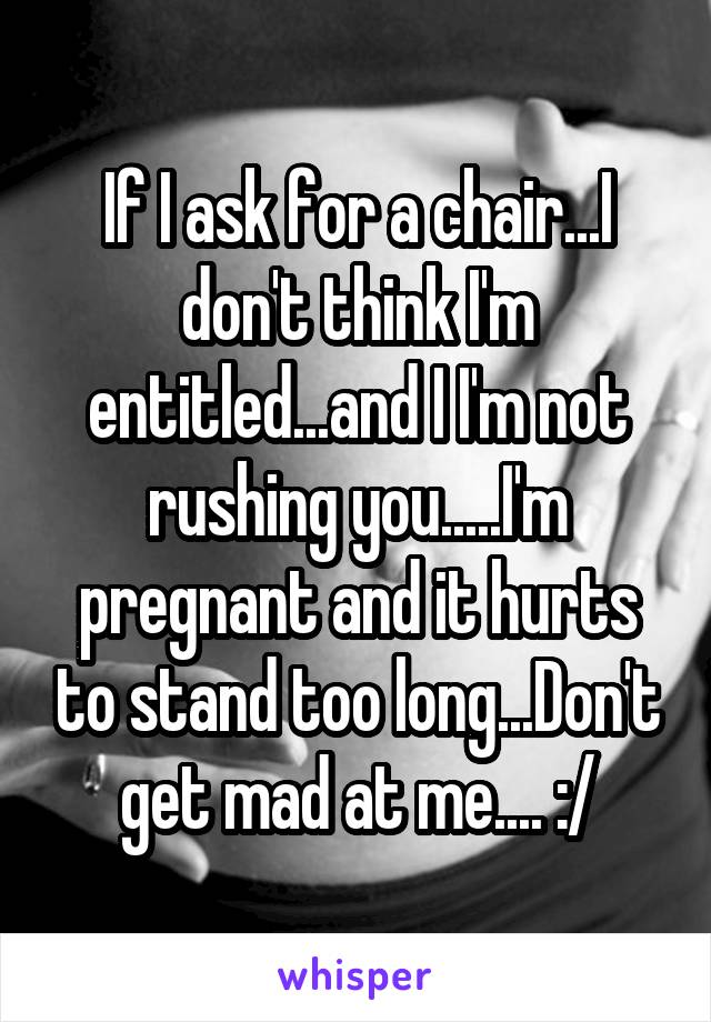 If I ask for a chair...I don't think I'm entitled...and I I'm not rushing you.....I'm pregnant and it hurts to stand too long...Don't get mad at me.... :/