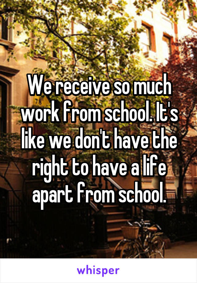 We receive so much work from school. It's like we don't have the right to have a life apart from school.