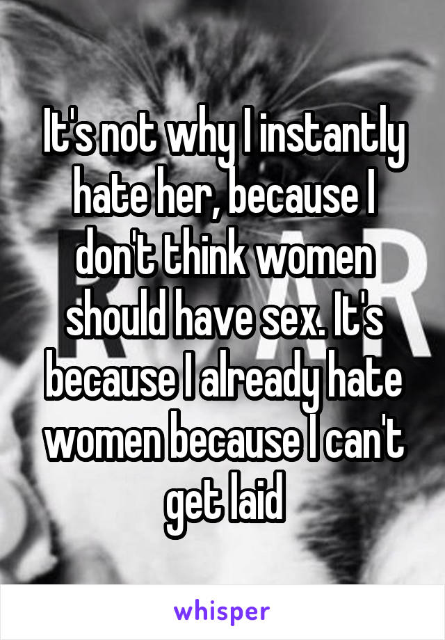 It's not why I instantly hate her, because I don't think women should have sex. It's because I already hate women because I can't get laid