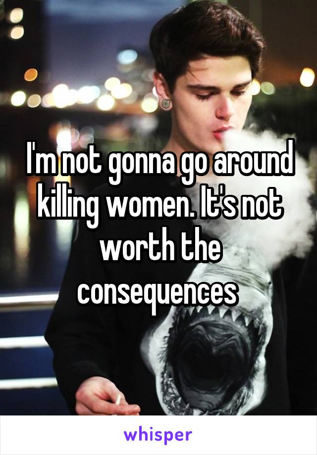 I'm not gonna go around killing women. It's not worth the consequences 