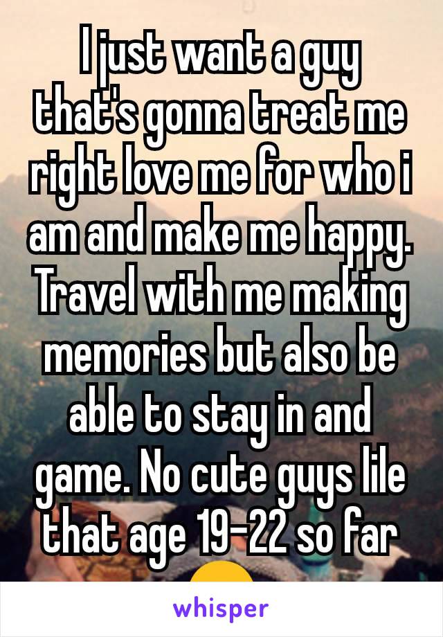 I just want a guy that's gonna treat me right love me for who i am and make me happy. Travel with me making memories but also be able to stay in and game. No cute guys lile that age 19-22 so far 😒