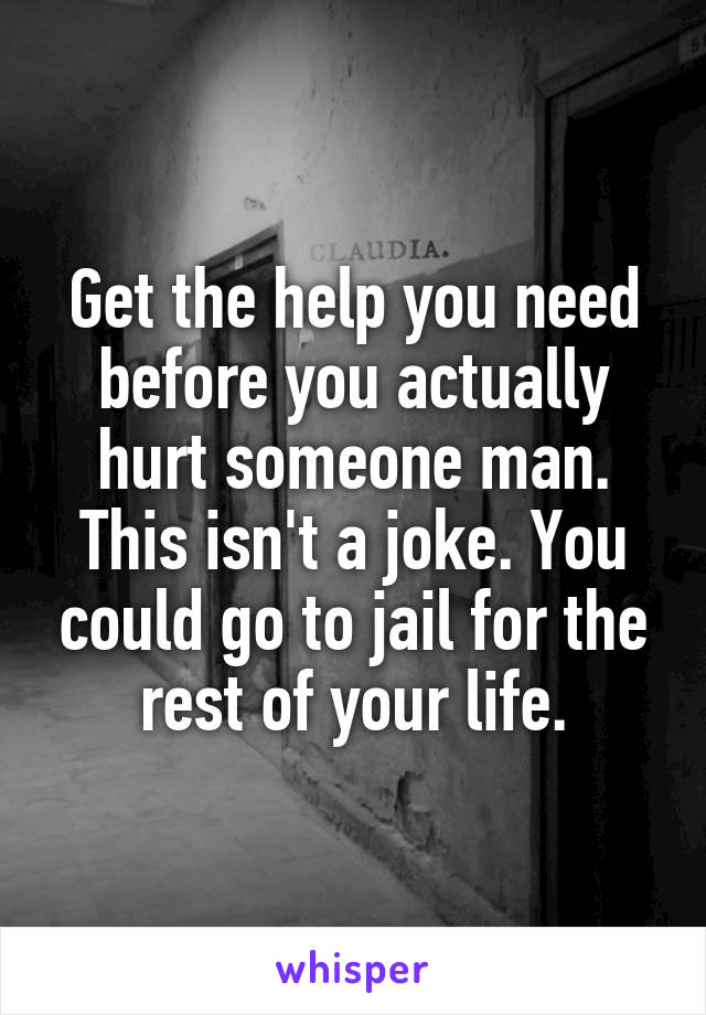 Get the help you need before you actually hurt someone man. This isn't a joke. You could go to jail for the rest of your life.