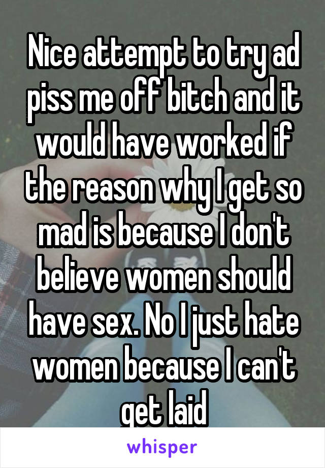 Nice attempt to try ad piss me off bitch and it would have worked if the reason why I get so mad is because I don't believe women should have sex. No I just hate women because I can't get laid