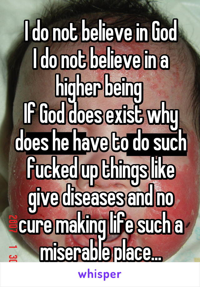 I do not believe in God
I do not believe in a higher being 
If God does exist why does he have to do such fucked up things like give diseases and no cure making life such a miserable place...