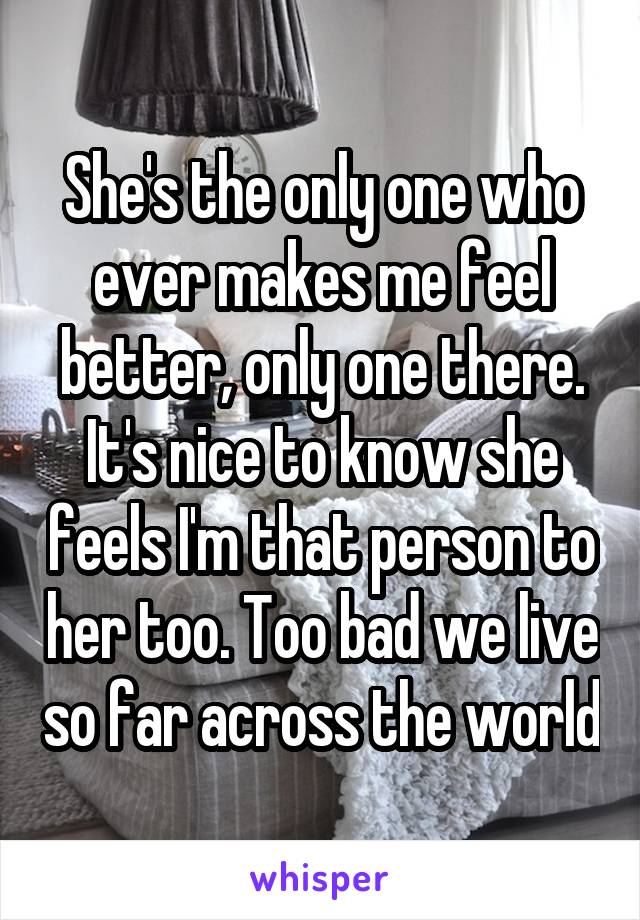 She's the only one who ever makes me feel better, only one there. It's nice to know she feels I'm that person to her too. Too bad we live so far across the world