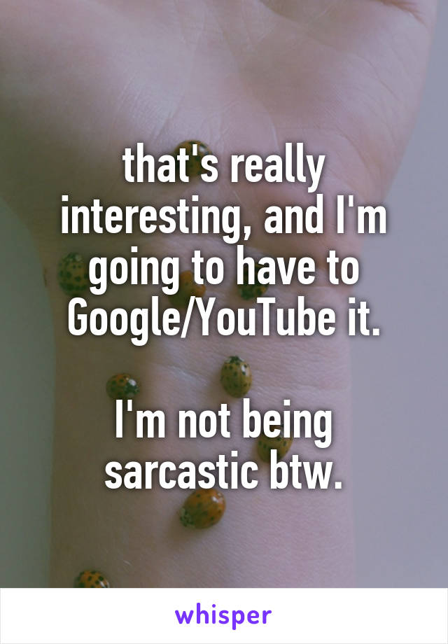 that's really interesting, and I'm going to have to Google/YouTube it.

I'm not being sarcastic btw.