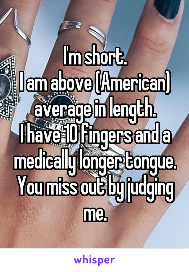 I'm short.
I am above (American) average in length.
I have 10 fingers and a medically longer tongue.
You miss out by judging me.