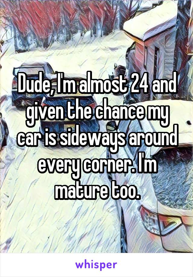 Dude, I'm almost 24 and given the chance my car is sideways around every corner. I'm mature too.