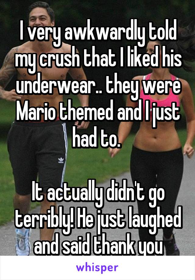 I very awkwardly told my crush that I liked his underwear.. they were Mario themed and I just had to. 

It actually didn't go terribly! He just laughed and said thank you