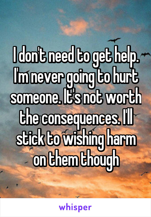 I don't need to get help. I'm never going to hurt someone. It's not worth the consequences. I'll stick to wishing harm on them though