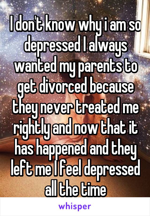 I don't know why i am so depressed I always wanted my parents to get divorced because they never treated me rightly and now that it has happened and they left me I feel depressed all the time