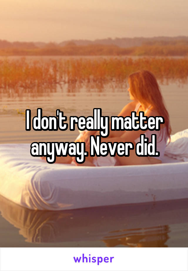 I don't really matter anyway. Never did.