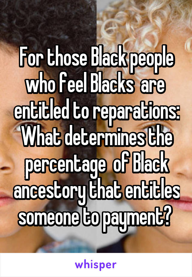 For those Black people who feel Blacks  are  entitled to reparations:
What determines the percentage  of Black ancestory that entitles someone to payment? 