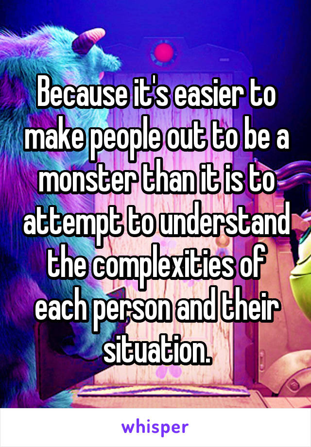 Because it's easier to make people out to be a monster than it is to attempt to understand the complexities of each person and their situation.