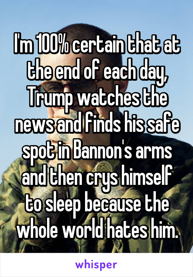 I'm 100% certain that at the end of each day, Trump watches the news and finds his safe spot in Bannon's arms and then crys himself to sleep because the whole world hates him.