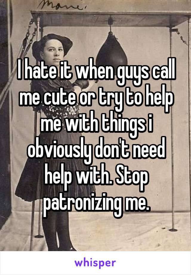 I hate it when guys call me cute or try to help me with things i obviously don't need help with. Stop patronizing me.