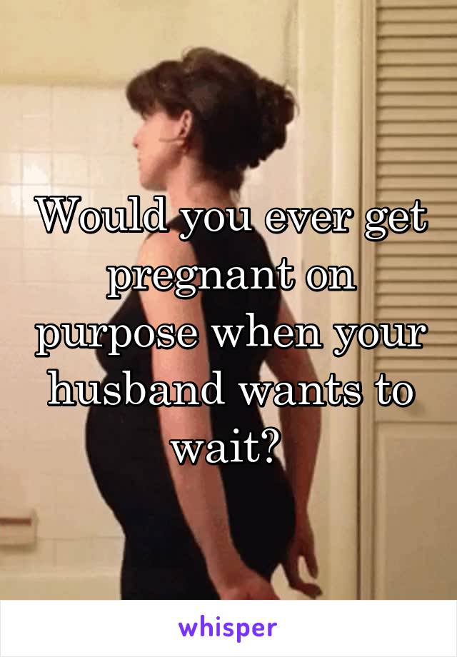 Would you ever get pregnant on purpose when your husband wants to wait? 