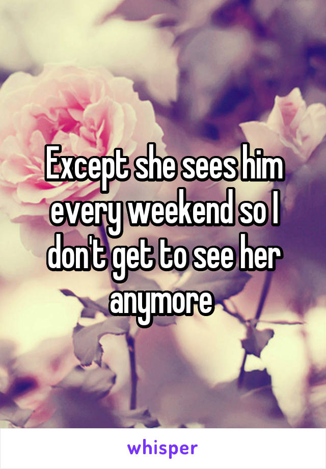 Except she sees him every weekend so I don't get to see her anymore 