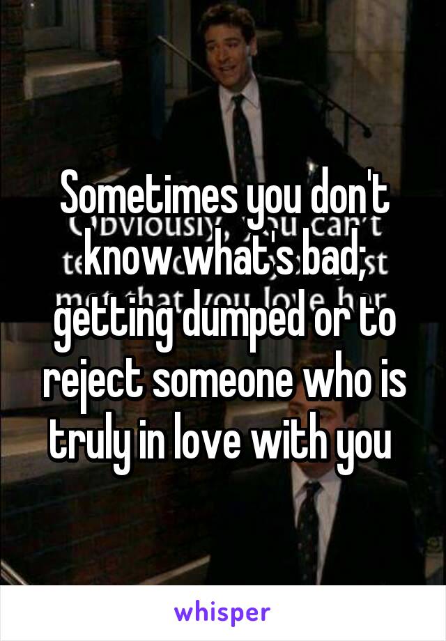 Sometimes you don't know what's bad; getting dumped or to reject someone who is truly in love with you 