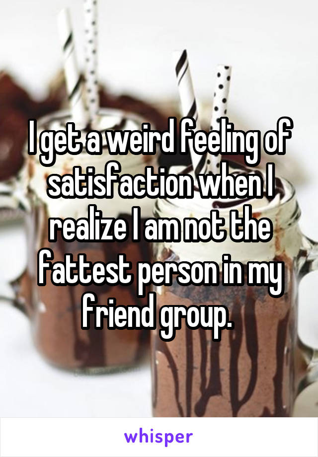 I get a weird feeling of satisfaction when I realize I am not the fattest person in my friend group. 